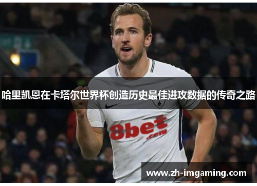 哈里凯恩在卡塔尔世界杯创造历史最佳进攻数据的传奇之路