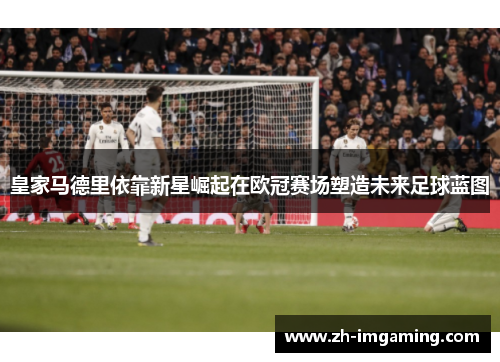 皇家马德里依靠新星崛起在欧冠赛场塑造未来足球蓝图