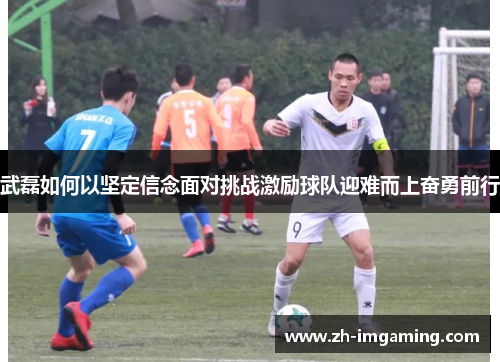 武磊如何以坚定信念面对挑战激励球队迎难而上奋勇前行