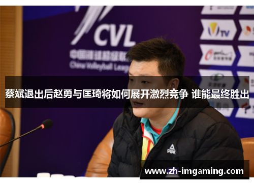 蔡斌退出后赵勇与匡琦将如何展开激烈竞争 谁能最终胜出